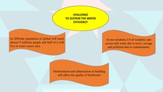 CHALLENGE
TO SUSTAIN THE WATER
EFFICIENCY
In 2050,the population of global will reach
almost 9 millions people and half of it will
live in water scarce area.
Deforestation and urbanization in building
will affect the quality of freshwater
In one residents,1/4 of residents cant
access safe water due to toxic, sewage
and pollution due to contaminants.
 