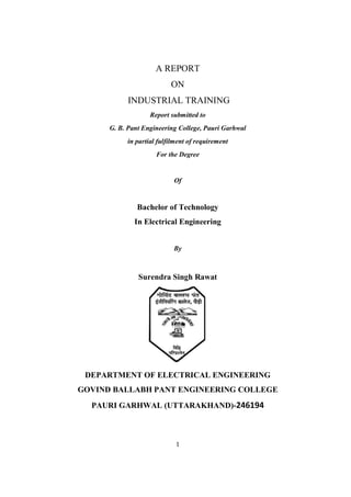 1
A REPORT
ON
INDUSTRIAL TRAINING
Report submitted to
G. B. Pant Engineering College, Pauri Garhwal
in partial fulfilment of requirement
For the Degree
Of
Bachelor of Technology
In Electrical Engineering
By
Surendra Singh Rawat
DEPARTMENT OF ELECTRICAL ENGINEERING
GOVIND BALLABH PANT ENGINEERING COLLEGE
PAURI GARHWAL (UTTARAKHAND)-246194
 