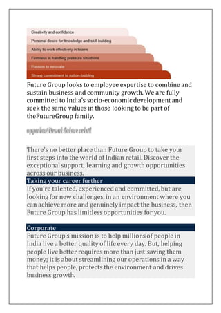 Future Group looks to employee expertise to combine and
sustain business and community growth. We are fully
committed to India’s socio-economicdevelopment and
seek the same values in those looking to be part of
theFutureGroup family.
Starting your caree
There's no better place than Future Group to take your
first steps into the world of Indian retail. Discover the
exceptionalsupport, learning and growth opportunities
across our business.
Taking your career further
If you're talented, experienced and committed, but are
looking for new challenges, in an environment where you
can achieve more and genuinely impact the business, then
Future Group has limitless opportunities for you.
Corporate
Future Group’s mission is to help millions of people in
India live a better quality of life every day. But, helping
people live better requires more than just saving them
money; it is about streamlining our operations in a way
that helps people, protects the environment and drives
business growth.
 