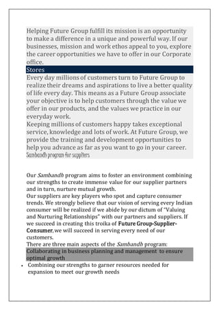 Helping Future Group fulfill its mission is an opportunity
to make a difference in a unique and powerful way. If our
businesses, mission and work ethos appeal to you, explore
the career opportunities we have to offer in our Corporate
office.
Stores
Every day millions of customers turn to Future Group to
realizetheir dreams and aspirations to live a better quality
of life every day. This means as a Future Group associate
your objective is to help customers through the value we
offer in our products, and the values we practice in our
everyday work.
Keeping millions of customers happy takes exceptional
service, knowledge and lots of work. At Future Group, we
provide the training and development opportunities to
help you advance as far as you want to go in your career.
Sambandhprogram for suppliers
Our Sambandh program aims to foster an environment combining
our strengths to create immense value for our supplier partners
and in turn, nurture mutual growth.
Our suppliers are key players who spot and capture consumer
trends. We strongly believe that our vision of serving every Indian
consumer will be realized if we abide by our dictum of “Valuing
and Nurturing Relationships” with our partners and suppliers. If
we succeed in creating this troika of Future Group-Supplier-
Consumer,we will succeed in serving every need of our
customers.
There are three main aspects of the Sambandh program:
Collaborating in business planning and management to ensure
optimal growth
 Combining our strengths to garner resources needed for
expansion to meet our growth needs
 