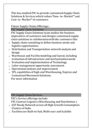 This has enabled FSC to provide customized Supply Chain
Solutions & Services which reduce Time- to- Market™ and
Cost- to- Market™ of customers
Future Supply Chains Offerings:-
FSC Supply Chain Solutions
FSC Supply Chain Solutions team studies the business
imperatives of customers and designs customized supply
chain solutions in collaborationwith the customers like:
 Supply chain consulting to define business needs and
logistics opportunities.
 Distribution and Transportation network analysis and
design
 Warehouse and Facilitymodeling and layout, including
evaluationof Infrastructure and mechanizationneeds
 Evaluationand implementation of Technology.
 Labor management opportunity assessment.
 Operational analysis and improvement
 3PL capabilities of high-end Warehousing, Express and
Customized Movement Solutions.
For more information
FSC Supply Chain Services
FSC’s Service offerings include:
FSC Contract Logistics (Warehousing and Distribution )
 GST Ready Network across all High Growth Consumption
Clusters of India
 Facilitiesare Built-to-Suit, Multi-user and Scalable
 