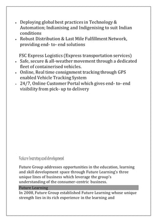  Deploying globalbest practices in Technology &
Automation; Indianising and Indigenising to suit Indian
conditions
 Robust Distribution & Last Mile Fulfillment Network,
providing end- to- end solutions
FSC Express Logistics (Express transportation services)
 Safe, secure & all-weather movement through a dedicated
fleet of containerised vehicles.
 Online, Real time consignment tracking through GPS
enabled Vehicle Tracking System
 24/7, Online Customer Portal which gives end- to- end
visibility from pick- up to delivery
Future learninganddevelopment
Future Group addresses opportunities in the education, learning
and skill development space through Future Learning’s three
unique lines of business which leverage the group’s
understanding of the consumer-centric business.
Future Learning
In 2008, Future Group established Future Learning whose unique
strength lies in its rich experience in the learning and
 