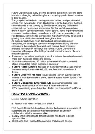 Future Group makes every effortto delight its customers,tailoring store
formats to changing Indian lifestyles and adapting products and services
to their desires.
The group is credited with creating some of India’s most popular retail
chains. The hypermarket chain, Big Bazaar is ranked amongst the top 3
service brands in the country by The Nielsen Company. Other retail
chains include, departmentstore chain, Central, outlet stores chain,
Brand Factory, sportswearchain, Planet Sports, home improvementand
consumerdurables chain, HomeTown and Ezone, supermarket chain,
Food Bazaar, convenience stores chain, KB’s Conveniently Yours and a
growing rural distribution network through Aadhaar.
As modernretail drives fresh demand and consumptionin new
categories,our strategy is based on a deep understanding of Indian
consumers,the products they want, and making these products
available in every city, in every store format. Future Group offers
innovative offerings at affordable prices tailored to the needs of every
Indian household.
 Pioneers in the India’s retail space,our formats are household names in
more than 102 cities across the country
 Our stores cover around 17 million square feetof retail space and
attract around 300 million customers each year
 Future Retail Limited focuses on the hypermarket & supermarket
business led by formats like BB, FB, fbb,Foodhall, HomeTown &
Ezone.
 Future Lifestyle fashion focuseson the fashion businesseswith
brands & retail formats like Central, Brand Factory, Planet Sports,I Am
in and aLL.
 Future Consumer Enterprise Ltd is group's integrated food
company with Food & FMCG brands & retail formats like
KB’s conveniently yours & Aadhar . It also has Interest in Food Parks .

FSC SUPPLY CHAIN SOLUTIONS .
Means :- Future Supply Chain
It’s help full to do Retail services. Uses of FSCis
FSC Supply Chain Solutions team studies the business imperatives of
customers and designs customized supplychain solutions in
collaboration with the customers like:
 Supply chain consulting to define business needs and logistics
opportunities.
 Distribution and Transportation network analysis and design
 
