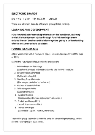 ELECTRONIC BRANDS
K O R Y O I Q I P T24 TALK 24 UNPAID
These are all main brands of Future group Retail limited.
LEARNING AND DEVELOPMENT
Future Groupaddressesopportunities in the education,learning
and skill developmentspacethroughFutureLearning’s three
unique lines of businesswhich leveragethe group’s understanding
of the consumer-centric business.
FUTURE IDEAS of 2015
A New year brings with it many new hopes , ideas and perspectives at the cusp
of 2015
Mainly the Futuregroup focus on someof occasions
1. Festive feasts on Saturdays
(Weekends clubbed with festivals and a late festivalschedule)
2. Lower Prices Guaranteed
(Achhe din a head ?)
3. Wedding & no Mahurats
(The longest period of no mahurats)
4. Kitchen as assembly lines
5. Technology on Arms
(Wearable Devices )
6 . Another Kumbh
( GodavariKumbh mala gets nation’s attention )
7 . Cricket worlds cup 2015
( watch it on your mobile )
8 . Tirthas on Ganges
( Allahabad , Ujjain , Nashik , Haridwar )
The Future group see these traditional time for conducting marketing . These
are the Futuregroup ‘s 2015 ideas .
 