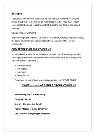 Example
The GodavariKumbh will celebrated on this year july month that’s why the
future group wantto do market on Rural areas in India . They want to sale
some sortof shampoo’s , soap’s ,likethat this is the new kind of pre planed
strategy .
Empowering for women ‘s
By promoting work and self – sufficiency for women , future group is advancing
the causeof women is society and collectively strengthen the fabric of
communities .
COMPETITERS OF THE COMPANY
In Indian Retail marketsector the Future Group is one of Top company . The
Futuregroup also have competition fromsomeof National Retail company’s .
now find some of company’s .
 Reliance Retail
 ITCRetails
 Spencer’s
 More Stores
These four company’s aretop most competitors for FUTURE GROUP.
SWOT analysis of FUTURE GROUP COMPANY
Parent company : Future Group
Category : Retail
Sector : Life style and Retail
Tagline / Slogan : Indian tomorrow
USP : Deliver everything toevery one .
 