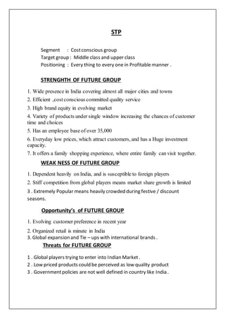 STP
Segment : Costconscious group
Target group : Middle class and upper class
Positioning : Every thing to every one in Profitable manner .
STRENGHTH OF FUTURE GROUP
1. Wide presence in India covering almost all major cities and towns
2. Efficient ,costconscious committed quality service
3. High brand equity in evolving market
4. Variety of products under single window increasing the chances of customer
time and choices
5. Has an employee base of over 35,000
6. Everyday low prices, which attract customers, and has a Huge investment
capacity.
7. It offers a family shopping experience, where entire family can visit together.
WEAK NESS OF FUTURE GROUP
1. Dependent heavily on India, and is susceptible to foreign players
2. Stiff competition from global players means market share growth is limited
3 . Extremely Popular means heavily crowded during festive / discount
seasons.
Opportunity’s of FUTURE GROUP
1. Evolving customer preference in recent year
2. Organized retail is minute in India
3. Global expansion and Tie – ups with international brands .
Threats for FUTURE GROUP
1 . Global players trying to enter into Indian Market.
2 . Low priced products could be perceived as low quality product
3 . Governmentpolicies are not well defined in country like India .
 