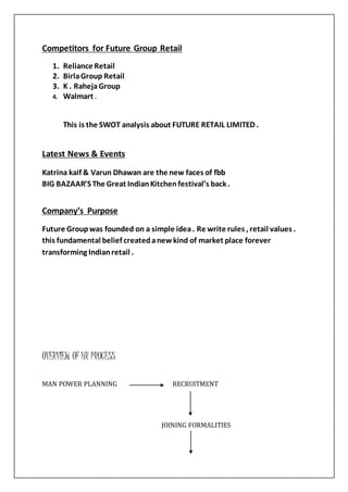 Competitors for Future Group Retail
1. Reliance Retail
2. BirlaGroup Retail
3. K . RahejaGroup
4. Walmart .
This is the SWOT analysis about FUTURE RETAIL LIMITED .
Latest News & Events
Katrina kaif & Varun Dhawan are the new faces of fbb
BIG BAZAAR’S The Great IndianKitchenfestival’s back .
Company’s Purpose
Future Groupwas founded on a simple idea. Re write rules , retail values .
this fundamental belief createdanewkind of market place forever
transforming Indianretail .
OVERVIEW OF HR PROCESS
MAN POWER PLANNING RECRUITMENT
JOINING FORMALITIES
 