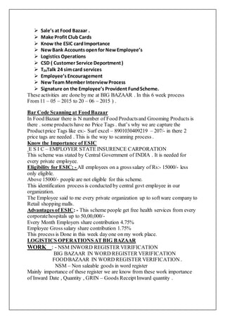  Sale’s at Food Bazaar .
 Make Profit Club Cards
 Know the ESIC cardImportance
 NewBank Accounts openfor NewEmployee’s
 Logistics Operations
 CSD ( Customer Service Deportment)
 T24Talk 24 simcard services
 Employee’s Encouragement
 NewTeam Member InterviewProcess
 Signature on the Employee’s Provident FundScheme.
These activities are done by me at BIG BAZAAR . In this 6 week process
From 11 – 05 – 2015 to 20 – 06 – 2015 ) .
Bar Code Scanning at FoodBazaar
In Food Bazaar there is N number of Food Productsand Grooming Products is
there . some products have no Price Tags . that’s why we are capture the
Productprice Tags like ex:- Surf excel – 8901030409219 – 207/- in there 2
price tags are needed . This is the way to scanning process .
Know the Importance of ESIC
E S I C – EMPLOYER STATE INSURENCE CARPORATION
This scheme was stated by Central Government of INDIA . It is needed for
every private employee.
Eligibility for ESIC: - All employees on a gross salary of Rs:- 15000/- less
only eligible.
Above 15000/- people are not eligible for this scheme.
This identification process is conducted by central govt employee in our
organization.
The Employee said to me every private organization up to software company to
Retail shopping malls.
Advantages of ESIC: - This scheme people get free health services from every
corporatehospitals up to 50,00,000/-
Every Month Employers share contribution 4.75%
Employee Gross salary share contribution 1.75%
This process is Done in this week day one on my work place.
LOGISTICS OPERATIONSAT BIG BAZAAR
WORK : - NSM INWORD REGISTER VERIFICATION
BIG BAZAAR IN WORD REGISTER VERIFICATION
FOODBAZAAR IN WORD REGISTER VERIFICATION .
NSM – Non saleable goods in word register
Mainly importance of these register we are know from these work importance
of Inward Date , Quantity , GRIN – Goods ReceiptInward quantity .
 