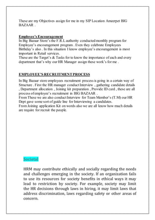 These are my Objectives assign for me in my SIP Location Ameerpet BIG
BAZAAR .
Employee’s Encouragement
In Big Bazaar Store’s the F.R.L authority conducted monthly program for
Employee’s encouragement program . Even they celebrate Employees
Birthday’s also . In this situation I know employee’s encouragement is most
important in Retail services.
These are the Target’s & Tasks for to know the importance of each and every
department that’s why our HR Manager assign these work’s for me .
EMPLOYEE’S RECRUITMENTPROCESS
In Big Bazaar store employees recruitment process is going in a certain way of
Structure . First the HR manager conductInterview , gathering candidate details
, Department allocation , Joining kit preparation , Provide ID card , these are all
process ofemployee’s recruitment in BIG BAZAAR .
From These we are also conductInterview for Team Member’s (T.M) our HR
Dept gave some sort of guide line for Interviewing a candidates.
From Joining application Kit on words also we are all know how much details
are require for recruit the people.
Societal
HRM may contribute ethically and socially regarding the needs
and challenges emerging in the society. If an organization fails
to use its resources for society benefits in ethical ways it may
lead to restriction by society. For example, society may limit
the HR decisions through laws in hiring, it may limit laws that
address discrimination, laws regarding safety or other areas of
concern.
 