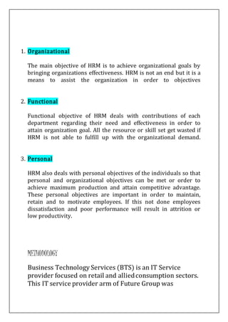 1. Organizational
The main objective of HRM is to achieve organizational goals by
bringing organizations effectiveness. HRM is not an end but it is a
means to assist the organization in order to objectives
2. Functional
Functional objective of HRM deals with contributions of each
department regarding their need and effectiveness in order to
attain organization goal. All the resource or skill set get wasted if
HRM is not able to fulfill up with the organizational demand.
3. Personal
HRM also deals with personal objectives of the individuals so that
personal and organizational objectives can be met or order to
achieve maximum production and attain competitive advantage.
These personal objectives are important in order to maintain,
retain and to motivate employees. If this not done employees
dissatisfaction and poor performance will result in attrition or
low productivity.
METHODOLOGY
Business Technology Services (BTS) is an IT Service
provider focused on retail and alliedconsumption sectors.
This IT service provider arm of Future Group was
 