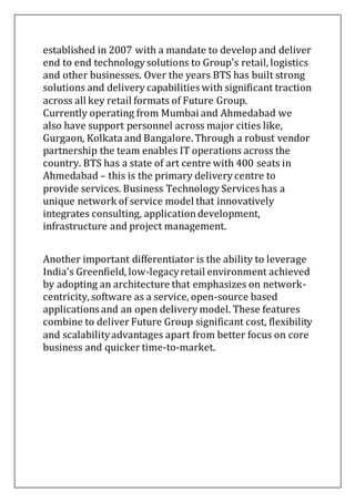 established in 2007 with a mandate to develop and deliver
end to end technology solutions to Group's retail, logistics
and other businesses. Over the years BTS has built strong
solutions and delivery capabilities with significant traction
across all key retail formats of Future Group.
Currently operating from Mumbai and Ahmedabad we
also have support personnel across major cities like,
Gurgaon, Kolkata and Bangalore. Through a robust vendor
partnership the team enables IT operations across the
country. BTS has a state of art centre with 400 seats in
Ahmedabad – this is the primary delivery centre to
provide services. Business Technology Services has a
unique network of service model that innovatively
integrates consulting, applicationdevelopment,
infrastructure and project management.
Another important differentiator is the ability to leverage
India's Greenfield, low-legacyretail environment achieved
by adopting an architecture that emphasizes on network-
centricity, software as a service, open-source based
applications and an open delivery model. These features
combine to deliver Future Group significant cost, flexibility
and scalabilityadvantages apart from better focus on core
business and quicker time-to-market.
 