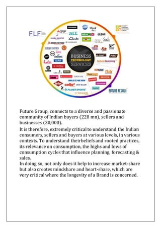 Future Group, connects to a diverse and passionate
community of Indian buyers (220 mn), sellers and
businesses (30,000).
It is therefore, extremely criticalto understand the Indian
consumers, sellers and buyers at various levels, in various
contexts. To understand theirbeliefs and rooted practices,
its relevance on consumption, the highs and lows of
consumption cycles that influence planning, forecasting &
sales.
In doing so, not only does it help to increase market-share
but also creates mindshare and heart-share, which are
very criticalwhere the longevity of a Brand is concerned.
 