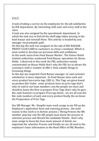RESULTS
A task of taking a survey on the employees for the job satisfaction
by H.R department. By interacting with each and every staff in the
store.
A task was also assigned by the operationals department. In
which the task was to find all the shelf edge token missing in the
food bazaar and reinstall them. This activity is headed by asst.
manager mr.prashanth patil .
On this day the task was assigned on the sale of BIG BAZAAR
PROFIT CLUB CARD to customers in a busy a weekend. Which is
most useful to develop our personal skills and confidence.
In this week starts from Food Bazaar Market . The Future Retail
Limited authorities conducted Food Bazaar operations for House
Holds . I absorved in this week the FRL authorities mainly
concentrated on House Holds that’s why the FRL try to attract the
customers with n’ number of offer’s from eatable things to
Grooming things.
In this day my respected Food Bazaar manager sir said customer
satisfaction is more important . In Food Bazaar store each and
every product have price tags (SEL’s). This Tags are given based
on product Bar Codes . some products have no price tags that’s
why sir said to our team members you the people are must and
should to know the How to prepare Price Tags that’s why he gave
Bar code Scanners to prepare Price tag sheets . we are all scan the
Bar code numbers of each and every product finally the we know
the Preparation of Price Tags .
Our HR Manager Ms : Deepthi mam work assign to me Fill up the
Employee’s application form and scanning process . the main
reason in this work is in Section process / Hiring Process the HR
member play key role the HR people must know the process of
selection process and Absorb the candidate Details . that’s why
mam assign to know the how much amount of details are
important for selection Process and Finally we are all send to the
employee’s basic information to the Head Office of FRL Mumbai .
 