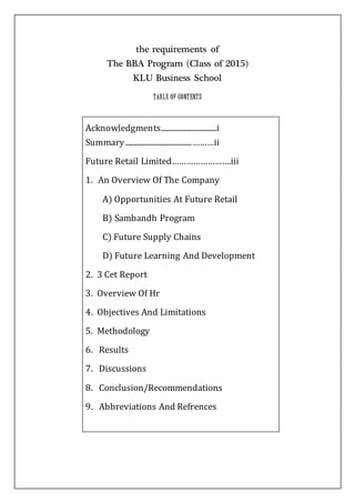 the requirements of
The BBA Program (Class of 2015)
KLU Business School
TABLE OF CONTENTS
Acknowledgments...............................i
Summary.....................................………ii
Future Retail Limited…………………….iii
1. An Overview Of The Company
A) Opportunities At Future Retail
B) Sambandh Program
C) Future Supply Chains
D) Future Learning And Development
2. 3 Cet Report
3. Overview Of Hr
4. Objectives And Limitations
5. Methodology
6. Results
7. Discussions
8. Conclusion/Recommendations
9. Abbreviations And Refrences
 