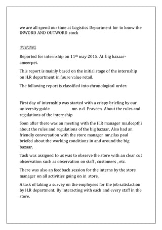 we are all spend our time at Logistics Department for to know the
INWORD AND OUTWORD stock
DISCUSSIONS
Reported for internship on 11th may 2015. At big bazaar-
ameerpet.
This report is mainly based on the initial stage of the internship
on H.R department in fuure value retail.
The following report is classified into chronological order.
First day of internship was started with a crispy briefing by our
university guide mr. n d Praveen About the rules and
regulations of the internship
Soon after there was an meeting with the H.R manager ms.deepthi
about the rules and regulations of the big bazaar. Also had an
friendly conversation with the store manager mr.cilas paul
briefed about the working conditions in and around the big
bazaar.
Task was assigned to us was to observe the store with an clear cut
observation such as observation on staff , customers , etc.
There was also an feedback session for the interns by the store
manager on all activities going on in store.
A task of taking a survey on the employees for the job satisfaction
by H.R department. By interacting with each and every staff in the
store.
 