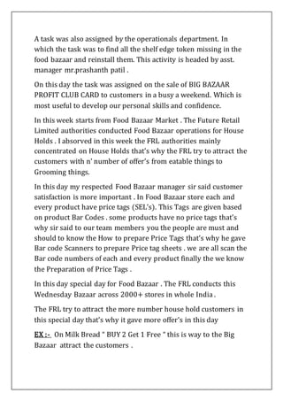 A task was also assigned by the operationals department. In
which the task was to find all the shelf edge token missing in the
food bazaar and reinstall them. This activity is headed by asst.
manager mr.prashanth patil .
On this day the task was assigned on the sale of BIG BAZAAR
PROFIT CLUB CARD to customers in a busy a weekend. Which is
most useful to develop our personal skills and confidence.
In this week starts from Food Bazaar Market . The Future Retail
Limited authorities conducted Food Bazaar operations for House
Holds . I absorved in this week the FRL authorities mainly
concentrated on House Holds that’s why the FRL try to attract the
customers with n’ number of offer’s from eatable things to
Grooming things.
In this day my respected Food Bazaar manager sir said customer
satisfaction is more important . In Food Bazaar store each and
every product have price tags (SEL’s). This Tags are given based
on product Bar Codes . some products have no price tags that’s
why sir said to our team members you the people are must and
should to know the How to prepare Price Tags that’s why he gave
Bar code Scanners to prepare Price tag sheets . we are all scan the
Bar code numbers of each and every product finally the we know
the Preparation of Price Tags .
In this day special day for Food Bazaar . The FRL conducts this
Wednesday Bazaar across 2000+ stores in whole India .
The FRL try to attract the more number house hold customers in
this special day that’s why it gave more offer’s in this day
EX :- On Milk Bread “ BUY 2 Get 1 Free “ this is way to the Big
Bazaar attract the customers .
 