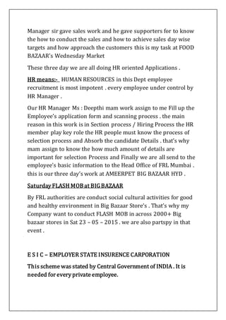 Manager sir gave sales work and he gave supporters for to know
the how to conduct the sales and how to achieve sales day wise
targets and how approach the customers this is my task at FOOD
BAZAAR’s Wednesday Market
These three day we are all doing HR oriented Applications .
HR means:- HUMAN RESOURCES in this Dept employee
recruitment is most impotent . every employee under control by
HR Manager .
Our HR Manager Ms : Deepthi mam work assign to me Fill up the
Employee’s application form and scanning process . the main
reason in this work is in Section process / Hiring Process the HR
member play key role the HR people must know the process of
selection process and Absorb the candidate Details . that’s why
mam assign to know the how much amount of details are
important for selection Process and Finally we are all send to the
employee’s basic information to the Head Office of FRL Mumbai .
this is our three day’s work at AMEERPET BIG BAZAAR HYD .
Saturday FLASH MOBat BIG BAZAAR
By FRL authorities are conduct social cultural activities for good
and healthy environment in Big Bazaar Store’s . That’s why my
Company want to conduct FLASH MOB in across 2000+ Big
bazaar stores in Sat 23 – 05 – 2015 . we are also partspy in that
event .
E S I C – EMPLOYER STATE INSURENCE CARPORATION
This scheme was stated by Central Government of INDIA . It is
needed for every private employee.
 