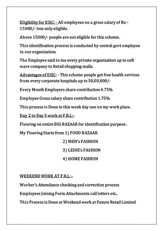 Eligibility for ESIC: - All employees on a gross salary of Rs:-
15000/- less only eligible.
Above 15000/- people are not eligible for this scheme.
This identification process is conducted by central govt employee
in our organization.
The Employee said to me every private organization up to soft
ware company to Retail shopping malls.
Advantages of ESIC: - This scheme people get free health services
from every corporate hospitals up to 50,00,000/-
Every Month Employers share contribution 4.75%
Employee Gross salary share contribution 1.75%
This process is Done in this week day one on my work place.
Day 2 to Day 5 work at F.R.L:-
Flooring on entire BIGBAZAAR for identification purpose .
My Flooring Starts from 1) FOOD BAZAAR
2) MEN’s FASHION
3) LEDIE’s FASHION
4) HOME FASHION
WEEKEND WORK AT F.R.L :-
Worker’s Attendance checking and correction process
Employees Joining Form Attachments call letters etc..
This Process is Done at Weekend work at Future Retail Limited
 