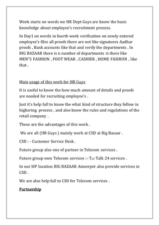Week starts on words we HR Dept Guys are know the basic
knowledge about employee’s recruitment process.
In Day1 on words in fourth week verification on newly entered
employee’s files all proofs there are not like signatures Aadhar
proofs , Bank accounts like that and verify the departments . In
BIG BAZAAR there is n number of departments is there like
MEN”S FASHION , FOOT WEAR , CASHIER , HOME FASHION , like
that .
Main usage of this work for HR Guys
It is useful to know the how much amount of details and proofs
are needed for recruiting employee’s .
Just it’s help full to know the what kind of structure they follow in
highering process . and also know the rules and regulations of the
retail company .
These are the advantages of this work .
We are all (HR Guys ) mainly work at CSD at Big Bazaar .
CSD : - Customer Service Desk .
Future group also one of partner in Telecom services .
Future group own Telecom services :- T24 Talk 24 services .
In our SIP location BIG BAZAAR Ameerpet also provide services in
CSD .
We are also help full to CSD for Telecom services .
Partnership
 