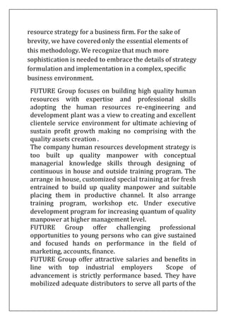 resource strategy for a business firm. For the sake of
brevity, we have covered only the essential elements of
this methodology. We recognize that much more
sophistication is needed to embrace the details of strategy
formulation and implementation in a complex, specific
business environment.
FUTURE Group focuses on building high quality human
resources with expertise and professional skills
adopting the human resources re-engineering and
development plant was a view to creating and excellent
clientele service environment for ultimate achieving of
sustain profit growth making no comprising with the
quality assets creation .
The company human resources development strategy is
too built up quality manpower with conceptual
managerial knowledge skills through designing of
continuous in house and outside training program. The
arrange in house, customized special training at for fresh
entrained to build up quality manpower and suitable
placing them in productive channel. It also arrange
training program, workshop etc. Under executive
development program for increasing quantum of quality
manpower at higher management level.
FUTURE Group offer challenging professional
opportunities to young persons who can give sustained
and focused hands on performance in the field of
marketing, accounts, finance.
FUTURE Group offer attractive salaries and benefits in
line with top industrial employers Scope of
advancement is strictly performance based. They have
mobilized adequate distributors to serve all parts of the
 