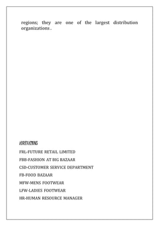 regions; they are one of the largest distribution
organizations .
ABREVATIONS
FRL-FUTURE RETAIL LIMITED
FBB-FASHION AT BIG BAZAAR
CSD-CUSTOMER SERVICE DEPARTMENT
FB-FOOD BAZAAR
MFW-MENS FOOTWEAR
LFW-LADIES FOOTWEAR
HR-HUMAN RESOURCE MANAGER
 