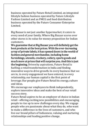 business operated by Future Retail Limited, an integrated
lifestyle fashion business operated by Future Lifestyle
Fashion Limited and an FMCG and food distribution
business operated by the Future Consumer Enterprise
Limited.
Big Bazaaris not just another hypermarket; it caters to
every need of your family. Where Big Bazaar scores over
other stores is its value for money proposition for Indian
customers.
We guarantee that at Big Bazaar you willdefinitely get the
best products at the best prices. With theever-increasing
array of private labels, it has opened doors inthe world of
fashionand general merchandise, including home
furnishings, utensils, crockery,cutlery,sports goods and
much more at prices that willsurpriseyou. And this is just
the beginning.Drivenby aspirations, Future Retailis
fuelling a retailtransformation in India and finding
innovative ways to drive growth. In every business that we
are in, in every engagement we have entered, in every
relationship, our human capital is the first point of
leverage.Our people give Future Retailits energy, culture
and ideas.
We encourage our employees to think independently,
explore innovative ideas and make the best of our retail
success story.
Future Retail aspires to be an employer of choice in Indian
retail - offering exciting new possibilities and encouraging
people to rise up to new challenges every day. We engage
people who are passionate about what they do, who want
to make a difference in the lives of customers, and who
live our brand pillars of Indianness, valuing and nurturing
relationships and leading positive change.
 