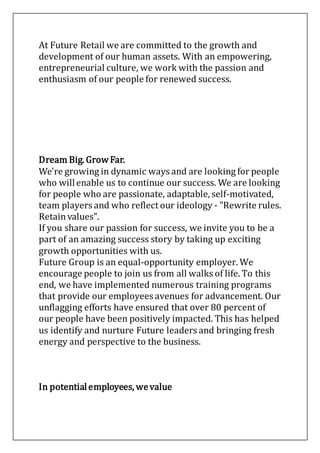 At Future Retail we are committed to the growth and
development of our human assets. With an empowering,
entrepreneurial culture, we work with the passion and
enthusiasm of our people for renewed success.
Dream Big. GrowFar.
We're growing in dynamic ways and are looking for people
who willenable us to continue our success. We are looking
for people who are passionate, adaptable, self-motivated,
team players and who reflect our ideology - "Rewrite rules.
Retain values".
If you share our passion for success, we invite you to be a
part of an amazing success story by taking up exciting
growth opportunities with us.
Future Group is an equal-opportunity employer. We
encourage people to join us from all walks of life. To this
end, we have implemented numerous training programs
that provide our employees avenues for advancement. Our
unflagging efforts have ensured that over 80 percent of
our people have been positively impacted. This has helped
us identify and nurture Future leaders and bringing fresh
energy and perspective to the business.
In potentialemployees, wevalue
 