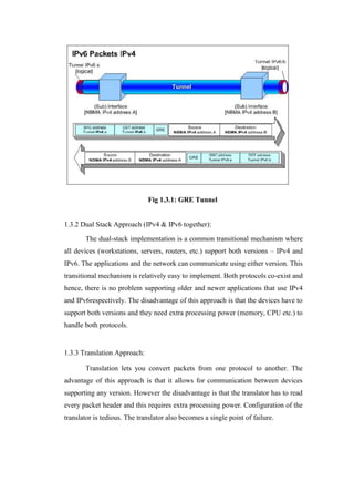 Fig 1.3.1: GRE Tunnel
1.3.2 Dual Stack Approach (IPv4 & IPv6 together):
The dual-stack implementation is a common transitional mechanism where
all devices (workstations, servers, routers, etc.) support both versions – IPv4 and
IPv6. The applications and the network can communicate using either version. This
transitional mechanism is relatively easy to implement. Both protocols co-exist and
hence, there is no problem supporting older and newer applications that use IPv4
and IPv6respectively. The disadvantage of this approach is that the devices have to
support both versions and they need extra processing power (memory, CPU etc.) to
handle both protocols.
1.3.3 Translation Approach:
Translation lets you convert packets from one protocol to another. The
advantage of this approach is that it allows for communication between devices
supporting any version. However the disadvantage is that the translator has to read
every packet header and this requires extra processing power. Configuration of the
translator is tedious. The translator also becomes a single point of failure.
 