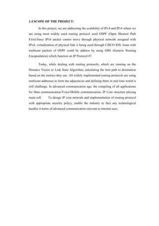 1.4 SCOPE OF THE PROJECT:
In this project, we are addressing the scalability of IPv4 and IPv6 where we
are using most widely used routing protocol used OSPF (Open Shortest Path
First).Since IPv6 packet cannot move through physical network assigned with
IPv4, virtualization of physical link is being used through CISCO IOS. Issue with
multicast packets of OSPF could be address by using GRE (Generic Routing
Encapsulation) which function on IP Protocol 47.
Today, while dealing with routing protocols, which are running on the
Distance Vector or Link State Algorithm, calculating the best path to destination
based on the metrics they use .All widely implemented routing protocols are using
multicast addresses to form the adjacencies and defining them in real time world is
still challenge. In advanced communication age, the compiling of all applications
for Data communication/Voice/Mobile communication, IP Core structure playing
main roll. To design IP core network and implementation of routing protocol
with appropriate security policy, enable the industry to face any technological
hurdles it terms of advanced communication relevant to internet uses.
 