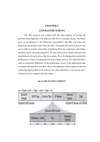 CHAPTER 2
LITERATURE SURVEY
The IPv6 protocol was created with the main purpose of solving the
problem of the depletion of IP addresses that IPv4 is currently facing. This thesis
gives an introduction to the differences betweenIPv4 and IPv6 and when one
should use one protocol rather than the other. It describes the services that we will
use in order to evaluate what kinds of problems IPv4 may experience and if these
problems can be solved by using IPv6. We also show how to set up a network with
both protocols for each service that we examine. We will subsequently evaluate the
performance of these two protocols for each of these services. We found that there
were no significant differences in the performance of any of the applications that
we tested with both IPv4 and IPv6. Due to the depletion of IPv4 addresses and the
continuing rapid growth of the Internet, this thesis describes a very current and a
relevant issue for computer networks today.
Fig 2: GRE PACKET FORMAT
 