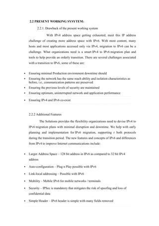 2.2 PRESENT WORKING SYSYTEM:
2.2.1. Drawback of the present working system
With IPv4 address space getting exhausted, meet this IP address
challenge of creating more address space with IPv6. With most content, many
hosts and most applications accessed only via IPv4, migration to IPv6 can be a
challenge. What organizations need is a smart IPv4 to IPv6 migration plan and
tools to help provide an orderly transition. There are several challenges associated
with a transition to IPv6, some of these are:
 Ensuring minimal Production environment downtime should
 Ensuring the network has the same reach ability and isolation characteristics as
before, i.e., communication patterns are preserved
 Ensuring the previous levels of security are maintained
 Ensuring optimum, uninterrupted network and application performance
 Ensuring IPv4 and IPv6 co-exist
2.2.2 Additional Features
The Solutions provides the flexibility organizations need to devise IPv4 to
IPv6 migration plans with minimal disruption and downtime. We help with early
planning and implementation for IPv6 migration, supporting r both protocols
during the transition period. The new features and concepts of IPv6 and differences
from IPv4 to improve Internet communications include:
 Larger Address Space – 128 bit address in IPv6 as compared to 32 bit IPv4
address
 Auto-configuration – Plug n Play possible with IPv6
 Link-local addressing – Possible with IPv6
 Mobility – Mobile IPv6 for mobile networks / terminals
 Security – IPSec is mandatory that mitigates the risk of spoofing and loss of
confidential data
 Simple Header – IPv6 header is simple with many fields removed
 