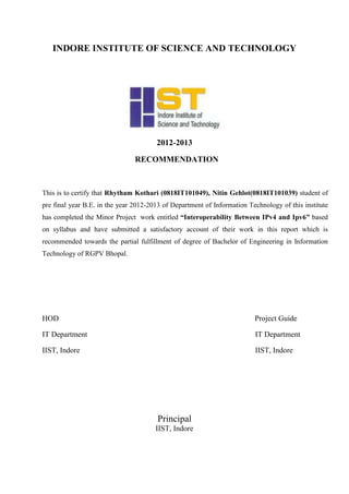 INDORE INSTITUTE OF SCIENCE AND TECHNOLOGY
2012-2013
RECOMMENDATION
This is to certify that Rhytham Kothari (0818IT101049), Nitin Gehlot(0818IT101039) student of
pre final year B.E. in the year 2012-2013 of Department of Information Technology of this institute
has completed the Minor Project work entitled “Interoperability Between IPv4 and Ipv6” based
on syllabus and have submitted a satisfactory account of their work in this report which is
recommended towards the partial fulfillment of degree of Bachelor of Engineering in Information
Technology of RGPV Bhopal.
HOD Project Guide
IT Department IT Department
IIST, Indore IIST, Indore
Principal
IIST, Indore
 