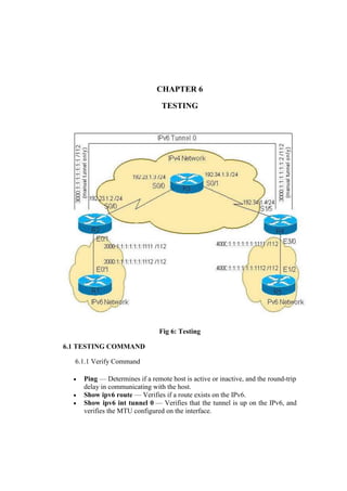 CHAPTER 6
TESTING
Fig 6: Testing
6.1 TESTING COMMAND
6.1.1 Verify Command
 Ping — Determines if a remote host is active or inactive, and the round-trip
delay in communicating with the host.
 Show ipv6 route — Verifies if a route exists on the IPv6.
 Show ipv6 int tunnel 0 — Verifies that the tunnel is up on the IPv6, and
verifies the MTU configured on the interface.
 