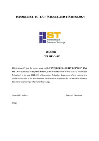 INDORE INSTITUTE OF SCIENCE AND TECHNOLOGY
2012-2013
CERTIFICATE
This is to certify that the project work entitled “INTEROPERABILITY BETWEEN IPv4
and IPv6” submitted by Rhytham Kothari, Nitin Gehlot student of third year B.E. (Information
Technology) in the year 2012-2013 of Information Technology Department of this institute, is a
satisfactory account of his work based on syllabus which is approved for the award of degree of
Bachelor of Engineering in Information Technology.
Internal Examiner External Examiner
Date:
 