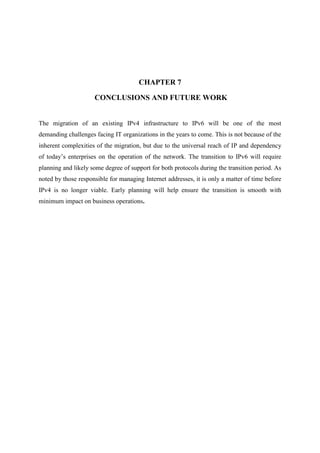 CHAPTER 7
CONCLUSIONS AND FUTURE WORK
The migration of an existing IPv4 infrastructure to IPv6 will be one of the most
demanding challenges facing IT organizations in the years to come. This is not because of the
inherent complexities of the migration, but due to the universal reach of IP and dependency
of today’s enterprises on the operation of the network. The transition to IPv6 will require
planning and likely some degree of support for both protocols during the transition period. As
noted by those responsible for managing Internet addresses, it is only a matter of time before
IPv4 is no longer viable. Early planning will help ensure the transition is smooth with
minimum impact on business operations.
 