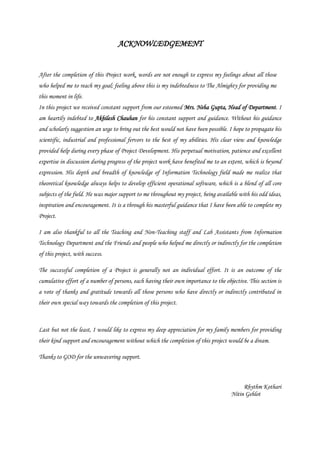 ACKNOWLEDGEMENT
After the completion of this Project work, words are not enough to express my feelings about all those
who helped me to reach my goal; feeling above this is my indebtedness to The Almighty for providing me
this moment in life.
In this project we received constant support from our esteemed Mrs. Neha Gupta, Head of Department. I
am heartily indebted to Akhilesh Chauhan for his constant support and guidance. Without his guidance
and scholarly suggestion an urge to bring out the best would not have been possible. I hope to propagate his
scientific, industrial and professional fervors to the best of my abilities. His clear view and knowledge
provided help during every phase of Project Development. His perpetual motivation, patience and excellent
expertise in discussion during progress of the project work have benefited me to an extent, which is beyond
expression. His depth and breadth of knowledge of Information Technology field made me realize that
theoretical knowledge always helps to develop efficient operational software, which is a blend of all core
subjects of the field. He was major support to me throughout my project, being available with his odd ideas,
inspiration and encouragement. It is a through his masterful guidance that I have been able to complete my
Project.
I am also thankful to all the Teaching and Non-Teaching staff and Lab Assistants from Information
Technology Department and the Friends and people who helped me directly or indirectly for the completion
of this project, with success.
The successful completion of a Project is generally not an individual effort. It is an outcome of the
cumulative effort of a number of persons, each having their own importance to the objective. This section is
a vote of thanks and gratitude towards all those persons who have directly or indirectly contributed in
their own special way towards the completion of this project.
Last but not the least, I would like to express my deep appreciation for my family members for providing
their kind support and encouragement without which the completion of this project would be a dream.
Thanks to GOD for the unwavering support.
Rhythm Kothari
Nitin Gehlot
 
