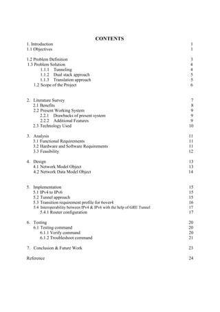 CONTENTS
1. Introduction 1
1.1 Objectives 1
1.2 Problem Definition 3
1.3 Problem Solution 4
1.1.1 Tunneling 4
1.1.2 Dual stack approach 5
1.1.3 Translation approach 5
1.2 Scope of the Project 6
2. Literature Survey 7
2.1 Benefits 8
2.2 Present Working System 9
2.2.1 Drawbacks of present system 9
2.2.2 Additional Features 9
2.3 Technology Used 10
3. Analysis 11
3.1 Functional Requirements 11
3.2 Hardware and Software Requirements 11
3.3 Feasibility 12
4. Design 13
4.1 Network Model Object 13
4.2 Network Data Model Object 14
5. Implementation 15
5.1 IPv4 to IPv6 15
5.2 Tunnel approach 15
5.3 Transition requirement profile for 6over4 16
5.4 Interoperability between IPv4 & IPv6 with the help of GRE Tunnel 17
5.4.1 Router configuration 17
6. Testing 20
6.1 Testing command 20
6.1.1 Verify command 20
6.1.2 Troubleshoot command 21
7. Conclusion & Future Work 23
Reference 24
 