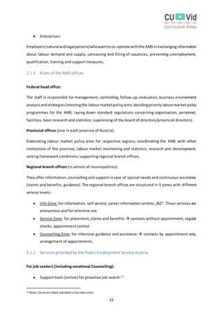 15
 Enterprises:
Employers(naturalandlegalpersons)whowanttoco-operatewiththe AMSinexchanginginformation
about labour demand and supply, canvassing and filling of vacancies, preventing unemployment,
qualification, training and support measures.
2.1.1 Roles of the AMS offices
Federal head office:
The staff is responsible for management, controlling, follow-up, evaluation, business environment
analysisandstrategies(meetingthe labourmarketpolicyaims;decidingprioritylabourmarketpolicy
programmes for the AMS; laying down standard regulations concerning organisation, personnel,
facilities, basic research and statistics; supervising of the board of directors/provincial directors).
Provincial offices (one in each province of Austria):
Elaborating labour market policy aims for respective regions; coordinating the AMS with other
institutions of the province; labour market monitoring and statistics, research and development;
setting framework conditions; supporting regional branch offices.
Regional branch offices (in almost all municipalities):
They offer information, counselling and support in case of special needs and continuous assistance
(claims and benefits, guidance). The regional branch offices are structured in 3 zones with different
service levels:
 Info Zone: for information, self-service, career information centres „BIZ“. Those servicesare
anonymous and for selective use.
 Service Zone: for placement, claims and benefits  contacts without appointment, regular
checks, appointment control.
 Counselling Zone: for intensive guidance and assistance  contacts by appointment only,
arrangement of appointments.
2.1.2 Services provided by the Public Employment Service Austria
For job-seekers (including vocational Counselling):
 Support tools (online) for proactive job search:12
12 Note:Serviceslisted availableinGermanonly!
 