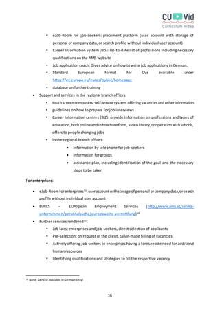 16
 eJob-Room for job-seekers: placement platform (user account with storage of
personal or company data, or search profile without individual user account)
 Career Information System (BIS): Up-to-date list of professions including necessary
qualifications on the AMS website
 Job application coach: Gives advice on how to write job applications in German.
 Standard European format for CVs available under
https://ec.europa.eu/eures/public/homepage
 database on further training
 Support and services in the regional branch offices:
 touchscreencomputers:self-servicesystem, offeringvacanciesandotherinformation
 guidelines on how to prepare for job interviews
 Career information centres (BIZ): provide information on professions and types of
education,bothonline andinbrochure form, videolibrary,cooperationwithschools,
offers to people changing jobs
 In the regional branch offices:
 information by telephone for job-seekers
 information for groups
 assistance plan, including identification of the goal and the necessary
steps to be taken
For enterprises:
 eJob-Roomforenterprises13
:useraccountwithstorage of personal orcompanydata,orsearch
profile without individual user account
 EURES – EURopean Employment Services (http://www.ams.at/service-
unternehmen/personalsuche/europaweite-vermittlung)14
 Further services rendered15
:
 Job fairs: enterprises and job-seekers, direct selection of applicants
 Pre-selection: on request of the client, tailor-made filling of vacancies
 Actively offering job-seekers to enterprises having a foreseeable need for additional
human resources
 Identifying qualifications and strategies to fill the respective vacancy
13 Note:Service available inGermanonly!
 