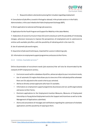 18
 Requesttoobtaina declarationprovingtheirsituationregardingemployment
4. Consultationof joboffers,toworkinPortugal or abroad,inthe private sectoror inthe Public
Administration,inthiscase linkedtothe PublicEmploymentExchange (BEP);
5. Direct applicationtonational andforeignjobvacancies;
6. Applicationforthe YouthProgramand Supportfor Mobilityinthe LaborMarket;
7. Elaboration of several Curriculum Vitae (CV) and its disclosure with the possibility of introducing
changes, whenever necessary to improve the perspectives of employment and its submission to
entities with available job offers, with the possibility of indicating which is the main CV;
8. Use of automaticjobsearchengine;
9. Acquisitionof jobsearchtechniques,importantforsuccessinobtainingajob;
10. Informationonemploymentsupportprogrammesandaccesstotheirforms.
2.2.2 Entities: Available services17
Online dissemination of recruitment needs (job vacancies) that will also be disseminated by the
network of IEFP employment centres;
 Curriculumsearchwithinadatabase of profiles,whosecanadjusttoyour recruitmentneeds;
 Use of automatic CV engine that allows you to view one of the indicated profiles whenever
there are CVs adjusted to the search criteria you selected;
 Ability to directly contact applicants who have CV available;
 Information on employment support programmes (businesses and non-profit organizations)
and access to their forms;
 Electronic applications to the Employment-Insertion Measures, Measures of Employment
Internships to Young Active Employment and to the Support and Incentives as well as to the
Management of Applications submitted;
 Alerts and consultation of messages and notifications regarding the submission of electronic
applications and the possibility of replying to them.
17 Source: https://bdfaq.iefp.pt/index.php?action=artikel&cat=40&id=109&artlang=pt, 10.01.2017
 