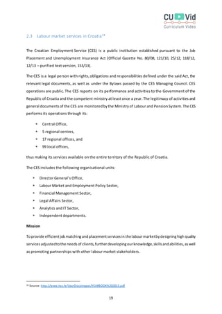 19
2.3 Labour market services in Croatia18
The Croatian Employment Service (CES) is a public institution established pursuant to the Job
Placement and Unemployment Insurance Act (Official Gazette No. 80/08, 121/10, 25/12, 118/12,
12/13 – purified text version, 153/13).
The CES is a legal person with rights,obligations and responsibilities defined under the said Act, the
relevant legal documents, as well as under the Bylaws passed by the CES Managing Council. CES
operations are public. The CES reports on its performance and activities to the Government of the
Republic of Croatia and the competent ministry at least once a year. The legitimacy of activities and
general documentsof the CES are monitoredbythe Ministryof Labour and Pension System. The CES
performs its operations through its:
 Central Office,
 5 regional centres,
 17 regional offices, and
 99 local offices,
thus making its services available on the entire territory of the Republic of Croatia.
The CES includes the following organisational units:
 Director General’s Office,
 Labour Market and Employment Policy Sector,
 Financial Management Sector,
 Legal Affairs Sector,
 Analytics and IT Sector,
 Independent departments.
Mission
Toprovide efficientjobmatchingandplacementservicesin thelabourmarketbydesigninghigh quality
servicesadjustedtothe needsof clients,furtherdevelopingourknowledge,skillsandabilities,aswell
as promoting partnerships with other labour market stakeholders.
18 Source: http://www.hzz.hr/UserDocsImages/YEARBOOK%202015.pdf
 