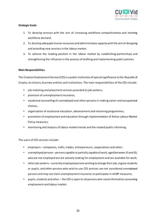 20
Strategic Goals
1. To develop services with the aim of increasing workforce competitiveness and meeting
workforce demand.
2. To developadequate humanresourcesandadministrative capacitywiththe aimof designing
and providing new services in the labour market.
3. To achieve the leading position in the labour market by establishing partnerships and
strengthening the influence in the process of drafting and implementing public policies.
Main Responsibilities
The CroatianEmploymentService (CES) isapublicinstitutionof special significance tothe Republicof
Croatia,itscitizens,business entities and institutions. The main responsibilities of the CES include:
 job matching and placement services provided to job seekers;
 provision of unemployment insurance;
 vocational counselling of unemployed and other persons in making career and occupational
choices;
 organisation of vocational education, advancement and retraining programmes;
 promotion of employment and education through implementation of Active Labour Market
Policy measures;
 monitoring and analysis of labour market trends and the related public informing.
The users of CES services include:
 employers – companies, crafts, trades, entrepreneurs, cooperatives and other;
 unemployedpersons –personscapable orpartiallycapableof work,agedbetween15and 65,
whoare not employed but are actively looking for employment and are available for work;
 otherjob seekers –currentlyemployedpersonswishingtochange theirjob,regularstudents
or pupils, and other persons who wish to use CES services are not considered unemployed
persons and may not claim unemployment insurance or participate in ALMP measures;
 pupils,studentsandother – the CES is opento all personswho needinformationconcerning
employment and labour market.
 