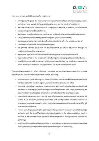 21
Here is an overview of CES services for employers:
 havingat our disposal the most comprehensive collection of data on unemployed persons;
 and job seekers, we select the candidates who best suit the needs of employers;
 we advertise workforce demandfree of charge (onour website,inbulletins, on information;
 boards in regional and local offices);
 we provide team (psychological, medical and pedagogical) assessment of the candidate,
 taking into consideration the job and workplace specific requirements;
 we conduct selection (pre-selection, final selection) and refer the agreed number of
 candidates for particular positions to employers;
 we provide financial assistance for re-employment or further education through our
employment incentive programme;
 we provide legal assistance in the field of employment as well as professional;
 organisational help in the process of restructuring and managing collective redundancy;
 provided the mutual (contractual) relationship is established, the employers may use the
above mentioned and other services without too much administrative work.
To unemployed persons CES offers informing, counselling and vocational guidance services,organise
workshops and provide unemployment insurance, including:
 informationaboutjobopeningsobtainedfromvarious sources,workforcedemand,economic
trends in particular Croatian regions, successful entrepreneurs, and other;
 individual counselling –assistance inassessingthe work,professional andpersonal potential,
assistance indrawingupa professionaljobsearch/employmentplan,targetjobmatchingand
placement services, feedback on activities carried out and the results achieved;
 forums/informative meetings – on the topic of preparation for employment and active job
search, ALMP measures, novelties associated with unemployment insurance, various CES
services or services provided by other institutions/associations considered relevant for job
search and employment;
 various workshops providing the participants the opportunity to acquire specific knowledge
and skills with the aim of facilitating their participation in the labour market as much as
possible,aswell astoexchange jobsearchrelatedexperiencesthroughinformalactivitiesand
gatherings;
 provision of financial and legal protection of unemployed persons pursuant to the valid laws
and regulations (unemployment benefit and other types of assistance);
 