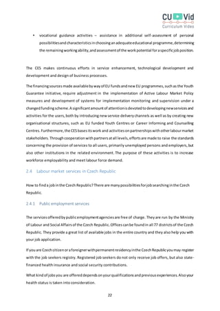 22
 vocational guidance activities – assistance in additional self-assessment of personal
possibilitiesandcharacteristicsinchoosinganadequateeducational programme,determining
the remainingworkingability,andassessmentof the workpotential foraspecificjobposition.
The CES makes continuous efforts in service enhancement, technological development and
development and design of business processes.
The financingsourcesmade availablebywayof EU fundsandnew EU programmes,suchas the Youth
Guarantee initiative, require adjustment in the implementation of Active Labour Market Policy
measures and development of systems for implementation monitoring and supervision under a
changedfundingscheme.A significantamountof attentionisdevotedtodevelopingnewservicesand
activities for the users,both by introducing new service deliverychannels as well as by creating new
organisational structures, such as EU funded Youth Centres or Career Informing and Counselling
Centres.Furthermore,the CESbasesitswork and activitiesonpartnershipswithotherlabourmarket
stakeholders.Throughcooperationwithpartnersatall levels,effortsare made to raise the standards
concerning the provision of services to all users, primarily unemployed persons and employers,but
also other institutions in the related environment. The purpose of these activities is to increase
workforce employability and meet labour force demand.
2.4 Labour market services in Czech Republic
How to finda jobinthe Czech Republic?There are manypossibilitiesforjobsearchinginthe Czech
Republic.
2.4.1 Public employment services
The servicesofferedbypublicemploymentagenciesare free of charge. Theyare run by the Ministry
of Labour and Social Affairsof the Czech Republic.Officescanbe foundin all 77 districtsof the Czech
Republic. They provide a great list of available jobs in the entire country and they also help you with
your job application.
If youare Czechcitizenoraforeignerwithpermanentresidencyinthe CzechRepublicyoumay register
with the job seekers registry. Registered job seekers do not only receive job offers, but also state-
financed health insurance and social security contributions.
What kindof jobsyou are offereddependsonyourqualificationsandpreviousexperiences.Alsoyour
health status is taken into consideration.
 