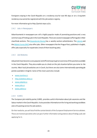 23
Foreigners staying in the Czech Republic on a residency visa for over 90 days or on a long-term
residency visa cannot be registered with the job seekers registry.
For more information go to http://portal.mpsv.cz/sz.
2.4.2 Jobs in Newspapers
Advertisements in newspapers are still a highly popular mode of promoting positions and a very
commonwayof findingajobinthe CzechRepublic.Thereare several newspapersofferingjobsintheir
classifieds sections. The Hospodarske Noviny has a weekly section calledKariera. The Lidovky and
the Mlada Fronta DNES also offer jobs. Other newspaperslike the Prague Post, published in English,
offer jobs especially for expatriates (most of them teaching jobs).
2.4.3 Job Websites
Jobportalshave become averypopularandefficientwaytogetanoverview of the positionsavailable
in the Czech Republic. They also enable you to check on the job situation before you come to the
country. Most local job websites are in Czech, but there are also some internationally operating job
portals available in English. Some of the most used sites include
 www.cvonline.cz
 http://jobdnes.idnes.cz
 www.jobpilot.cz
 www.jobs.cz
 www.joblist.cz
2.4.4 EURES
The European job mobility portal, EURES, provides useful information about job vacancies and the
labourmarketinthe Czech Republic.Italsoprovidesinformationonthe livingandworkingconditions
and a CV posting service for job seekers.
On theirwebsite,youwill alsofindthe contactdetailsof the EuropeanEmploymentService advisers.
These are trained specialists who can give further informationand guidance about finding a job and
applying for it.
 