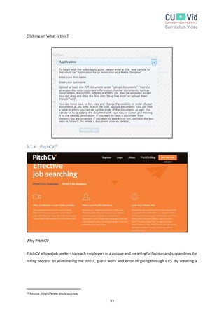 33
Clicking on What is this?
3.1.4 PitchCV23
Why PitchCV
PitchCV allowsjobseekerstoreachemployersinauniqueandmeaningfulfashionandstreamlinesthe
hiring process by eliminating the stress, guess work and error of going through CVS. By creating a
23 Source:http://www.pitchcv.co.uk/
 