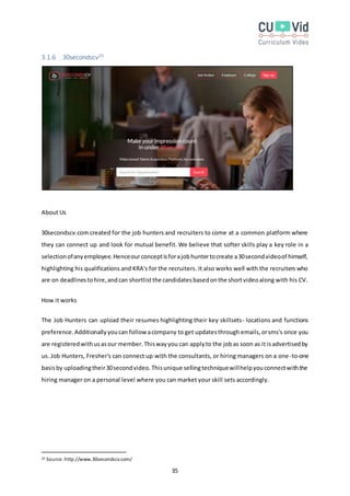 35
3.1.6 30secondscv25
About Us
30secondscv.com created for the job hunters and recruiters to come at a common platform where
they can connect up and look for mutual benefit. We believe that softer skills play a key role in a
selectionofanyemployee.Henceourconceptisforajobhuntertocreate a30secondvideoof himself,
highlighting his qualifications and KRA's for the recruiters. It also works well with the recruiters who
are on deadlinestohire,andcan shortlistthe candidatesbasedonthe shortvideoalong with his CV.
How it works
The Job Hunters can upload their resumes highlighting their key skillsets- locations and functions
preference.Additionallyyoucan followacompany to get updatesthrough emails,orsms's once you
are registeredwithusasour member.Thiswayyou can applyto the jobas soon as it isadvertisedby
us. Job Hunters, Fresher's can connect up with the consultants, or hiring managers on a one-to-one
basisby uploadingtheir30secondvideo.Thisunique sellingtechniquewillhelpyouconnectwiththe
hiring manager on a personal level where you can market your skill sets accordingly.
25 Source:http://www.30secondscv.com/
 