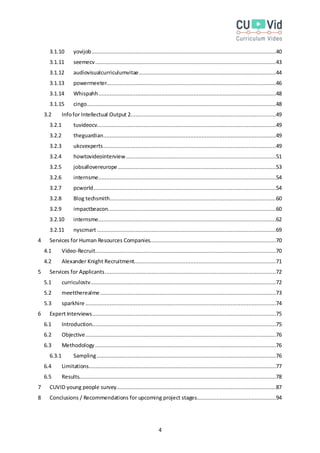 4
3.1.10 yovijob..................................................................................................................40
3.1.11 seemecv................................................................................................................43
3.1.12 audiovisualcurriculumvitae.....................................................................................44
3.1.13 powermeeter.........................................................................................................46
3.1.14 Whispahh..............................................................................................................48
3.1.15 cingo.....................................................................................................................48
3.2 Infofor Intellectual Output 2..........................................................................................49
3.2.1 tuvideocv...............................................................................................................49
3.2.2 theguardian...........................................................................................................49
3.2.3 ukcvexperts...........................................................................................................49
3.2.4 howtovideointerview.............................................................................................51
3.2.5 jobsallovereurope..................................................................................................53
3.2.6 internsme..............................................................................................................54
3.2.7 pcworld.................................................................................................................54
3.2.8 Blog techsmith.......................................................................................................60
3.2.9 impactbeacon........................................................................................................60
3.2.10 internsme..............................................................................................................62
3.2.11 nyscmart...............................................................................................................69
4 Services for Human Resources Companies..............................................................................70
4.1 Video-Recruit................................................................................................................70
4.2 Alexander Knight Recruitment........................................................................................71
5 Services for Applicants..........................................................................................................72
5.1 curriculostv...................................................................................................................72
5.2 meettherealme.............................................................................................................73
5.3 sparkhire ......................................................................................................................74
6 Expert Interviews..................................................................................................................75
6.1 Introduction..................................................................................................................75
6.2 Objective......................................................................................................................76
6.3 Methodology ................................................................................................................76
6.3.1 Sampling...............................................................................................................76
6.4 Limitations....................................................................................................................77
6.5 Results..........................................................................................................................78
7 CUVID young people survey...................................................................................................87
8 Conclusions / Recommendations for upcoming project stages.................................................94
 