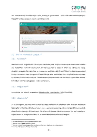 49
and store as many versions as you want, as long as you want to. Users have total control over your
Video CV and can access it anywhere in the world.
3.2 Info for Intellectual Output 235
3.2.1 tuvideocv36
Welcome to the blogof videocurriculum.Itwill be a great helpforthose who want to come forward
and make their own video curriculum. We'll discuss how to create it (there are a thousand ways),
duration, language,formats, how to expressour qualities ... We'll see if this is best done customized
for the companyor have one general.We will know whatare the bestsitestouploadvideoandmany
examplesofcurriculumtoinspire!Therewillbe aidposttorecord,editandretouchyourvideoresume,
but in turn will have all updates on the same news.
3.2.2 theguardian37
Journal that has publish news about: How to make a great video CV (27 Feb 2014).
3.2.3 ukcvexperts38
At UK CV Experts,we are a small teamof businessprofessionalswhoknow whatdecision-makersare
lookingforintheirtalent.Betweenuswe haveexperience screening,interviewingandhiringhundreds
of candidatesformajorBritishbrands.We strivetodeliverexcellentcustomerservice andexceedyour
expectations so that you will refer us to your friends and business colleagues.
35 All the informationwas retrievedfrom the web
36 Source:http://www.tuvideocv.com/
37 Source:https://www.theguardian.com/careers/careers-blog/how-to-make-video-cv
38 Source:http://www.ukcvexperts.co.uk/
 
