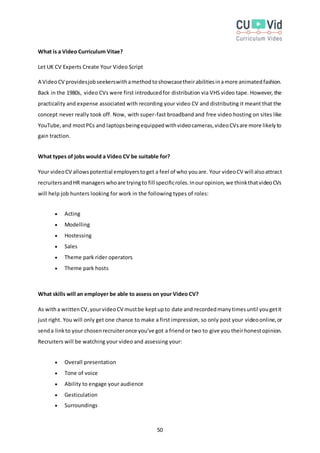 50
What is a Video Curriculum Vitae?
Let UK CV Experts Create Your Video Script
A VideoCV providesjobseekerswithamethodtoshowcasetheirabilitiesinamore animatedfashion.
Back in the 1980s, video CVs were first introducedfor distribution via VHS video tape. However, the
practicality and expense associated with recording your video CV and distributing it meant that the
concept never really took off. Now, with super-fast broadband and free video hosting on sites like
YouTube,and mostPCs and laptopsbeingequippedwithvideocameras,videoCVsare more likelyto
gain traction.
What types of jobs would a Video CV be suitable for?
Your videoCV allowspotential employerstoget a feel of who youare. Your videoCV will alsoattract
recruitersandHR managerswhoare tryingto fill specificroles.Inouropinion,we thinkthatvideoCVs
will help job hunters looking for work in the following types of roles:
 Acting
 Modelling
 Hostessing
 Sales
 Theme park rider operators
 Theme park hosts
What skills will an employer be able to assess on your Video CV?
As witha writtenCV,yourvideoCV mustbe keptupto date and recordedmanytimesuntil yougetit
just right. You will only get one chance to make a first impression, so only post your videoonline,or
senda linkto your chosenrecruiteronce you've got a friendor two to give you theirhonestopinion.
Recruiters will be watching your video and assessing your:
 Overall presentation
 Tone of voice
 Ability to engage your audience
 Gesticulation
 Surroundings
 